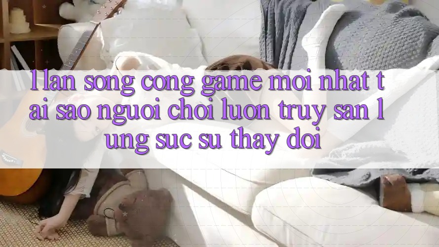 1. Làn Sóng Cổng Game Mới nhất: Tại Sao Người Chơi Luôn Truy săn lùng sục Sự Thay Đổi?