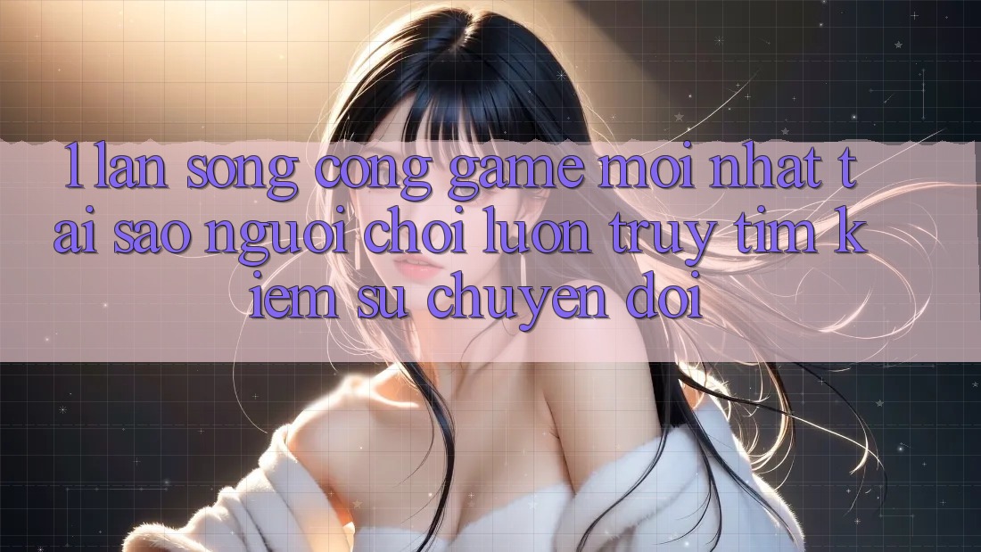 1. Làn Sóng Cổng Game Mới nhất: Tại Sao Người Chơi Luôn Truy tìm kiếm Sự Chuyển đổi? 1. Làn Sóng Cổng Game Mới nhất: Tại Sao Người Chơi Luôn Truy tìm kiếm Sự Chuyển đổi?