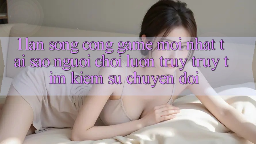 1. Làn Sóng Cổng Game Mới nhất: Tại Sao Người Chơi Luôn Truy truy tìm kiếm Sự Chuyển đổi? 1. Làn Sóng Cổng Game Mới nhất: Tại Sao Người Chơi Luôn Truy truy tìm kiếm Sự Chuyển đổi?