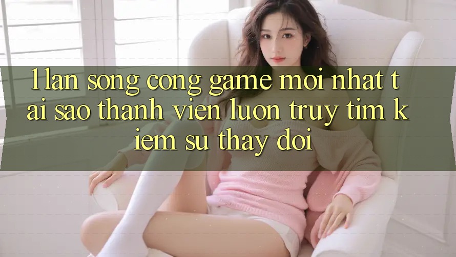1. Làn Sóng Cổng Game Mới nhất: Tại Sao Thành viên Luôn Truy tìm Kiếm Sự Thay Đổi? 1. Làn Sóng Cổng Game Mới nhất: Tại Sao Thành viên Luôn Truy tìm Kiếm Sự Thay Đổi?