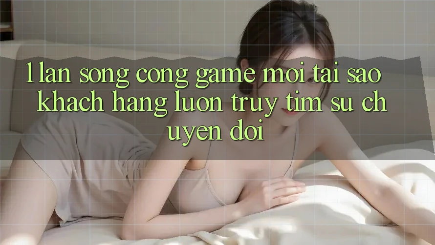 1. Làn Sóng Cổng Game Mới: Tại Sao Khách hàng Luôn Truy tìm Sự Chuyển đổi?