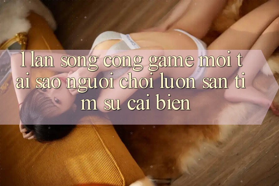 1. Làn Sóng Cổng Game Mới: Tại Sao Người Chơi Luôn Săn tìm Sự Cải biến?