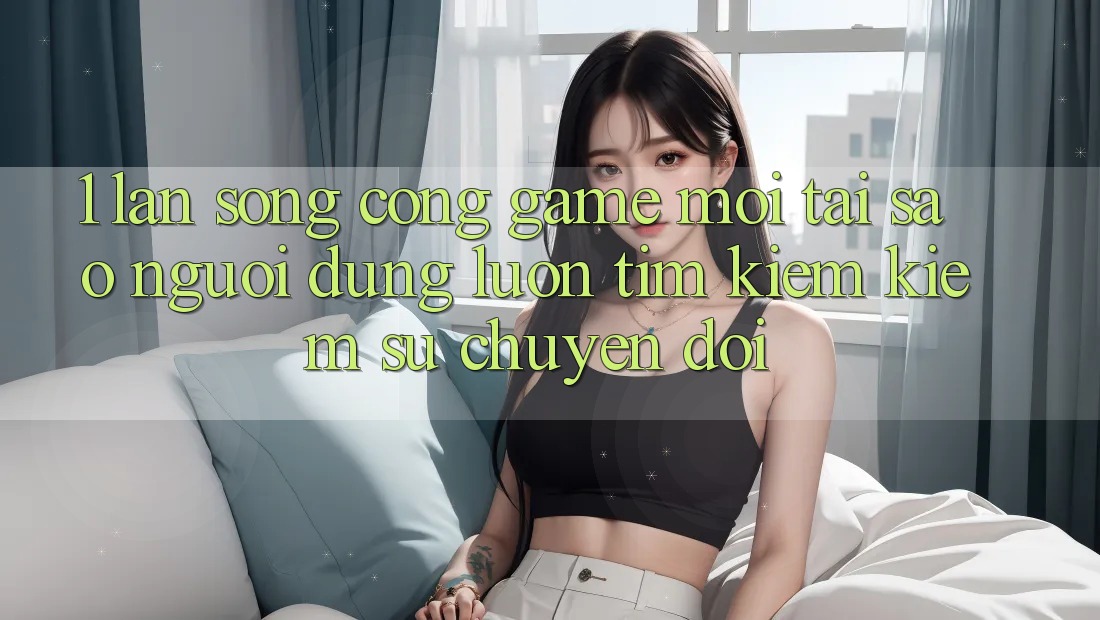 1. Làn Sóng Cổng Game Mới: Tại Sao Người dùng Luôn Tìm kiếm Kiếm Sự Chuyển đổi?