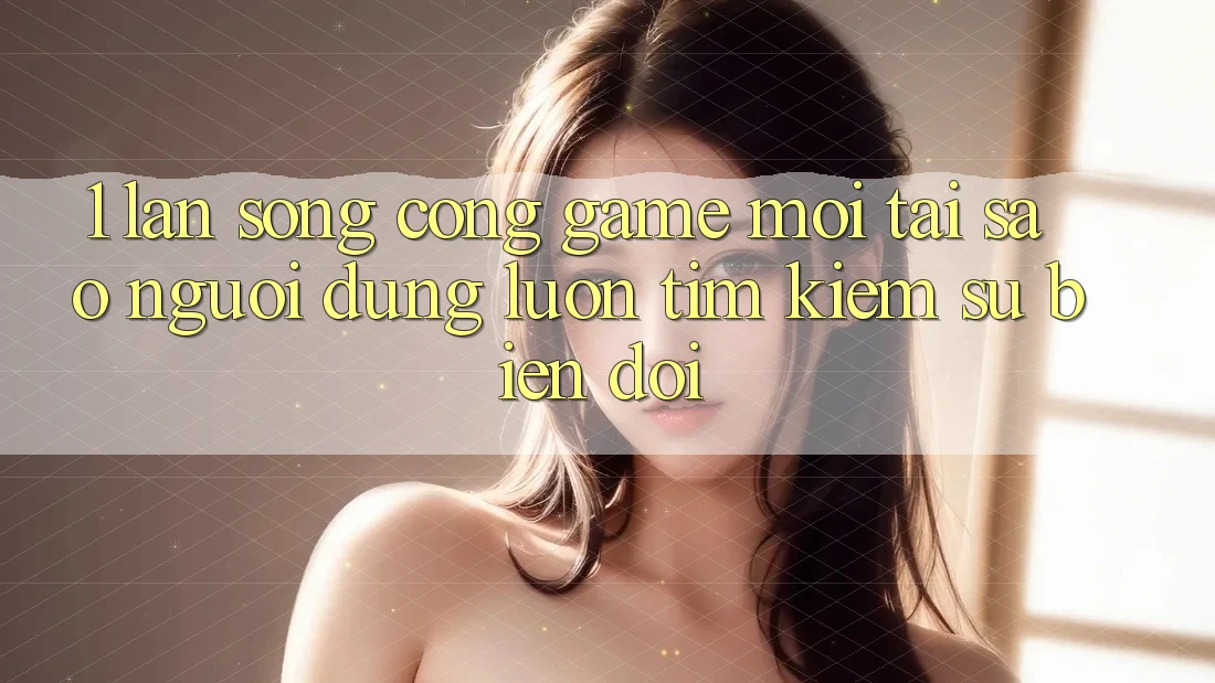 1. Làn Sóng Cổng Game Mới: Tại Sao Người dùng Luôn Tìm kiếm Sự Biến đổi?