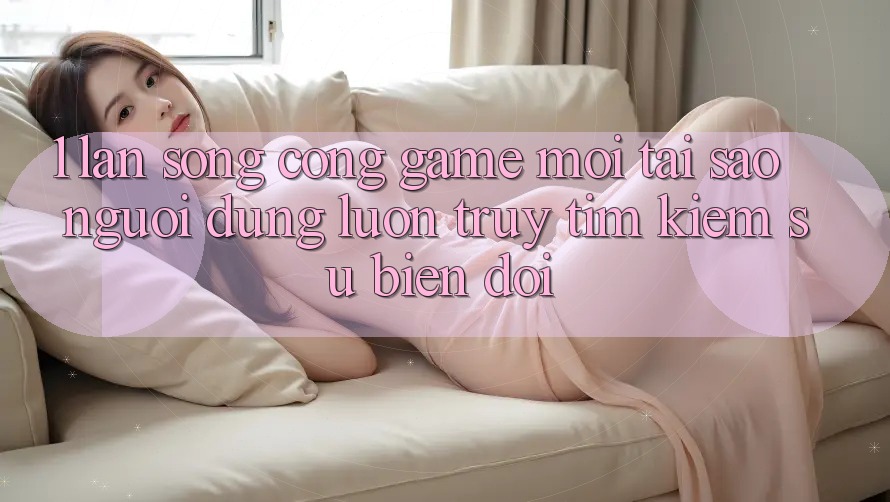1. Làn Sóng Cổng Game Mới: Tại Sao Người dùng Luôn Truy tìm Kiếm Sự Biến đổi?