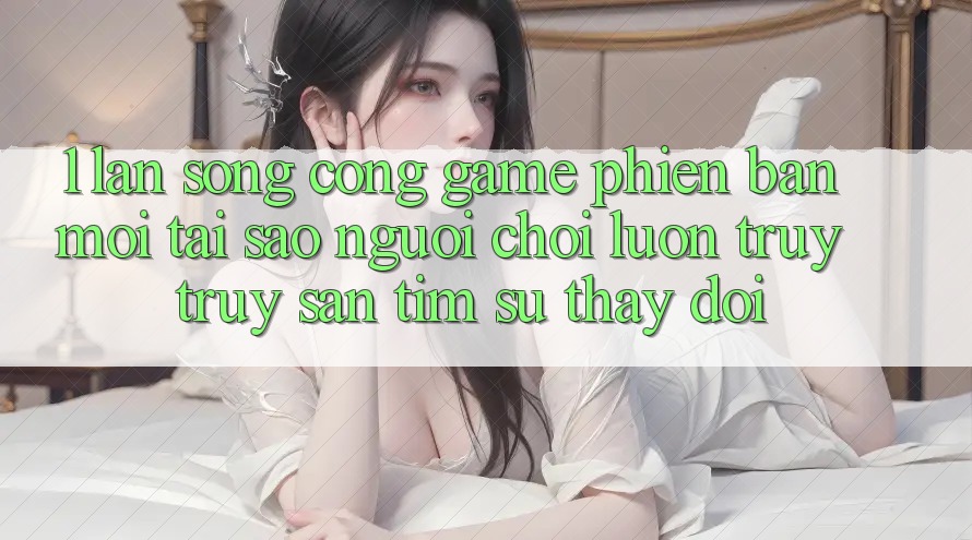 1. Làn Sóng Cổng Game Phiên bản mới: Tại Sao Người Chơi Luôn Truy truy săn tìm Sự Thay Đổi? 1. Làn Sóng Cổng Game Phiên bản mới: Tại Sao Người Chơi Luôn Truy truy săn tìm Sự Thay Đổi?