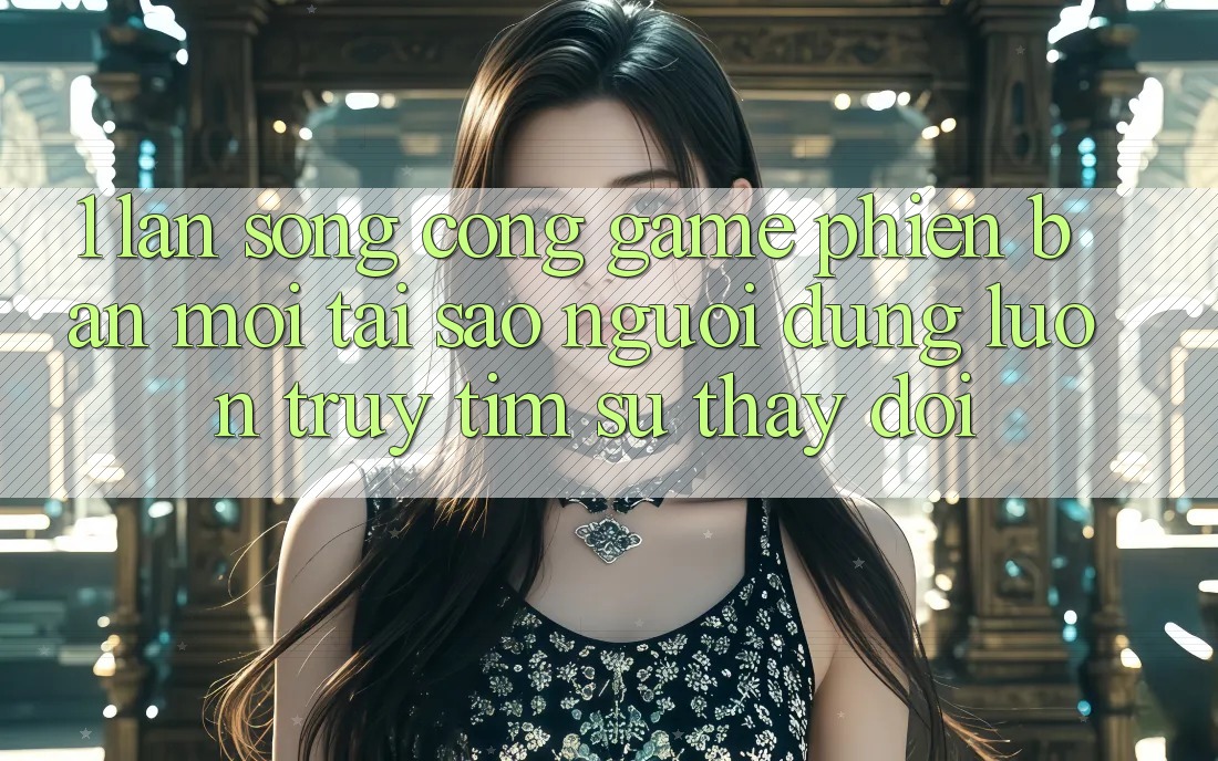 1. Làn Sóng Cổng Game Phiên bản mới: Tại Sao Người dùng Luôn Truy tìm Sự Thay Đổi? 1. Làn Sóng Cổng Game Phiên bản mới: Tại Sao Người dùng Luôn Truy tìm Sự Thay Đổi?