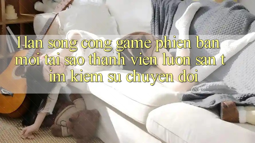 1. Làn Sóng Cổng Game Phiên bản mới: Tại Sao Thành viên Luôn Săn tìm Kiếm Sự Chuyển đổi? 1. Làn Sóng Cổng Game Phiên bản mới: Tại Sao Thành viên Luôn Săn tìm Kiếm Sự Chuyển đổi?
