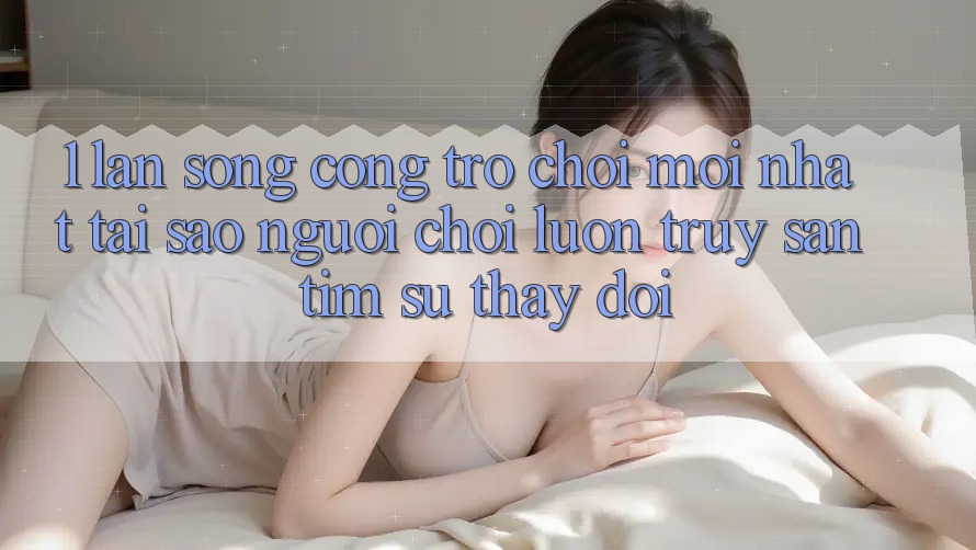 1. Làn Sóng Cổng Trò chơi Mới nhất: Tại Sao Người Chơi Luôn Truy săn tìm Sự Thay đổi?