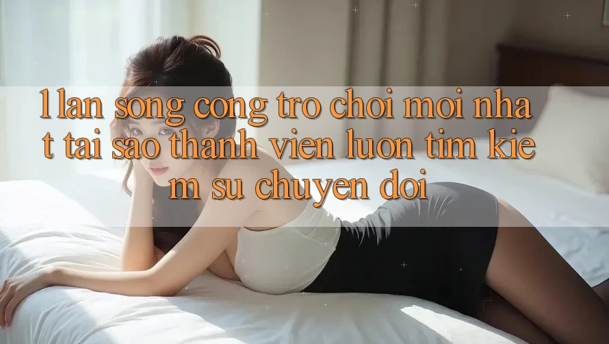 1. Làn Sóng Cổng Trò chơi Mới nhất: Tại Sao Thành viên Luôn Tìm Kiếm Sự Chuyển đổi?