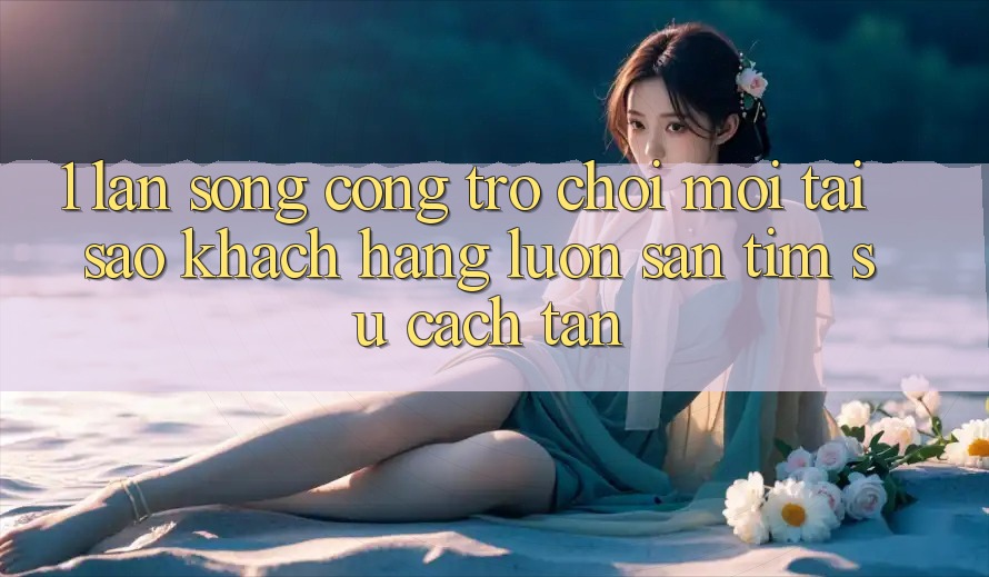 1. Làn Sóng Cổng Trò chơi Mới: Tại Sao Khách hàng Luôn Săn tìm Sự Cách tân? 1. Làn Sóng Cổng Trò chơi Mới: Tại Sao Khách hàng Luôn Săn tìm Sự Cách tân?