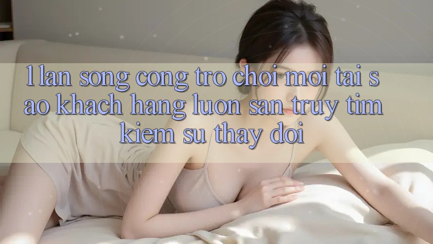 1. Làn Sóng Cổng Trò chơi Mới: Tại Sao Khách hàng Luôn Săn truy tìm Kiếm Sự Thay Đổi? 1. Làn Sóng Cổng Trò chơi Mới: Tại Sao Khách hàng Luôn Săn truy tìm Kiếm Sự Thay Đổi?
