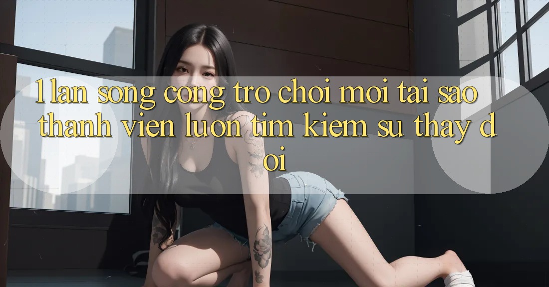 1. Làn Sóng Cổng Trò chơi Mới: Tại Sao Thành viên Luôn Tìm Kiếm Sự Thay Đổi? 1. Làn Sóng Cổng Trò chơi Mới: Tại Sao Thành viên Luôn Tìm Kiếm Sự Thay Đổi?