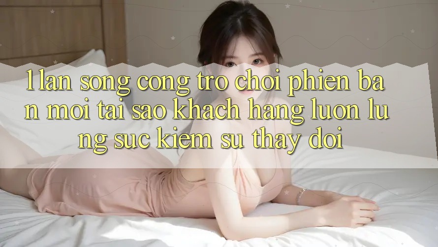 1. Làn Sóng Cổng Trò chơi Phiên bản mới: Tại Sao Khách hàng Luôn Lùng sục Kiếm Sự Thay đổi? 1. Làn Sóng Cổng Trò chơi Phiên bản mới: Tại Sao Khách hàng Luôn Lùng sục Kiếm Sự Thay đổi?