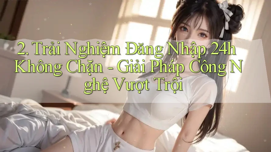2. Trải Nghiệm Đăng Nhập 24h Không Chặn - Giải Pháp Công Nghệ Vượt Trội 2. Trải Nghiệm Đăng Nhập 24h Không Chặn - Giải Pháp Công Nghệ Vượt Trội