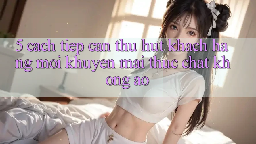 5. Cách tiếp cận Thu Hút Khách hàng Mới: Khuyến Mãi Thực Chất, Không Ảo 5. Cách tiếp cận Thu Hút Khách hàng Mới: Khuyến Mãi Thực Chất, Không Ảo