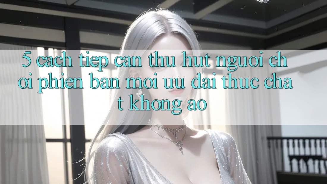 5. Cách tiếp cận Thu Hút Người Chơi Phiên bản mới: Ưu đãi Thực Chất, Không Ảo