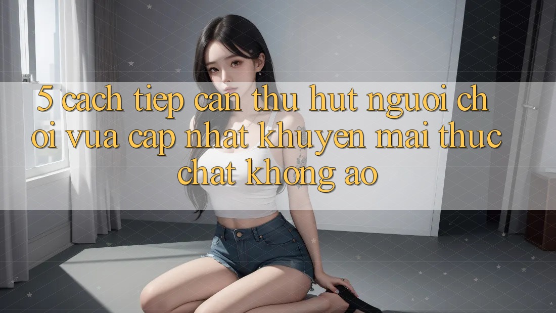 5. Cách tiếp cận Thu Hút Người Chơi Vừa cập nhật: Khuyến Mãi Thực Chất, Không Ảo