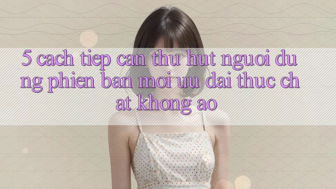 5. Cách tiếp cận Thu Hút Người dùng Phiên bản mới: Ưu đãi Thực Chất, Không Ảo 5. Cách tiếp cận Thu Hút Người dùng Phiên bản mới: Ưu đãi Thực Chất, Không Ảo