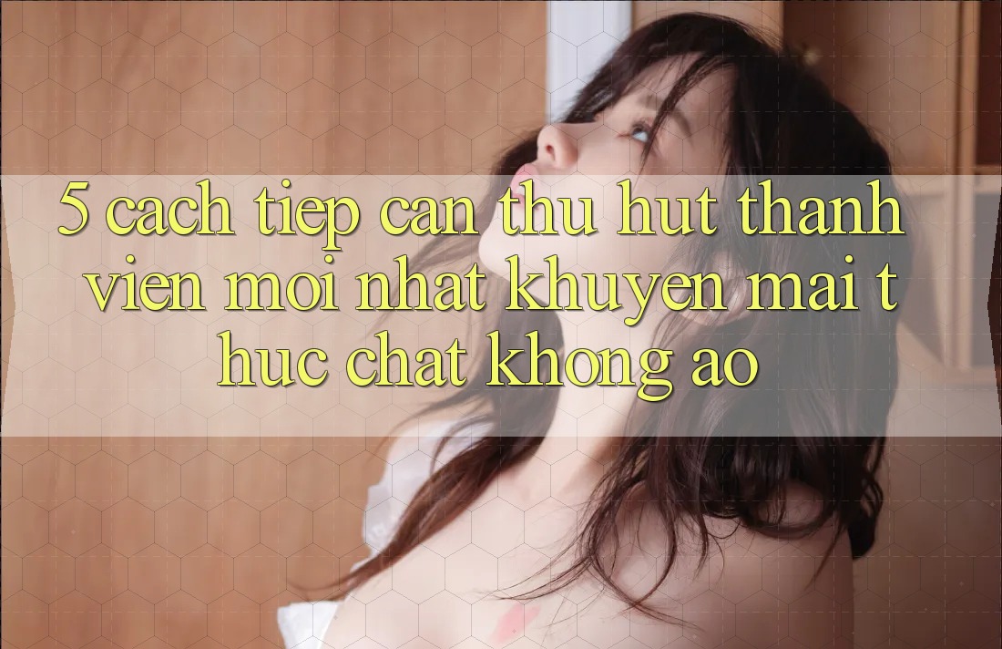 5. Cách tiếp cận Thu Hút Thành viên Mới nhất: Khuyến Mãi Thực Chất, Không Ảo 5. Cách tiếp cận Thu Hút Thành viên Mới nhất: Khuyến Mãi Thực Chất, Không Ảo