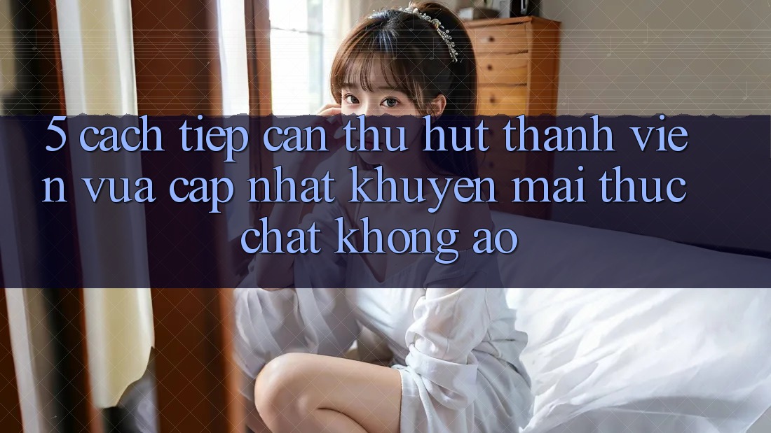 5. Cách tiếp cận Thu Hút Thành viên Vừa cập nhật: Khuyến Mãi Thực Chất, Không Ảo