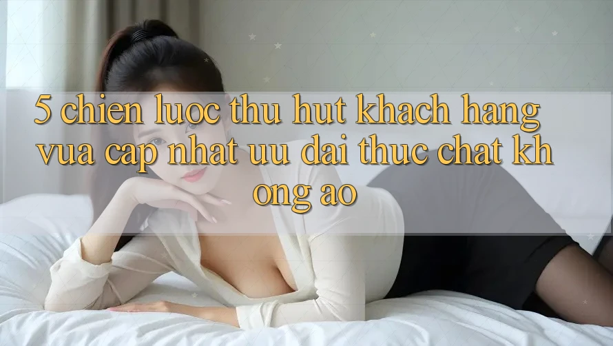 5. Chiến Lược Thu Hút Khách hàng Vừa cập nhật: Ưu đãi Thực Chất, Không Ảo 5. Chiến Lược Thu Hút Khách hàng Vừa cập nhật: Ưu đãi Thực Chất, Không Ảo