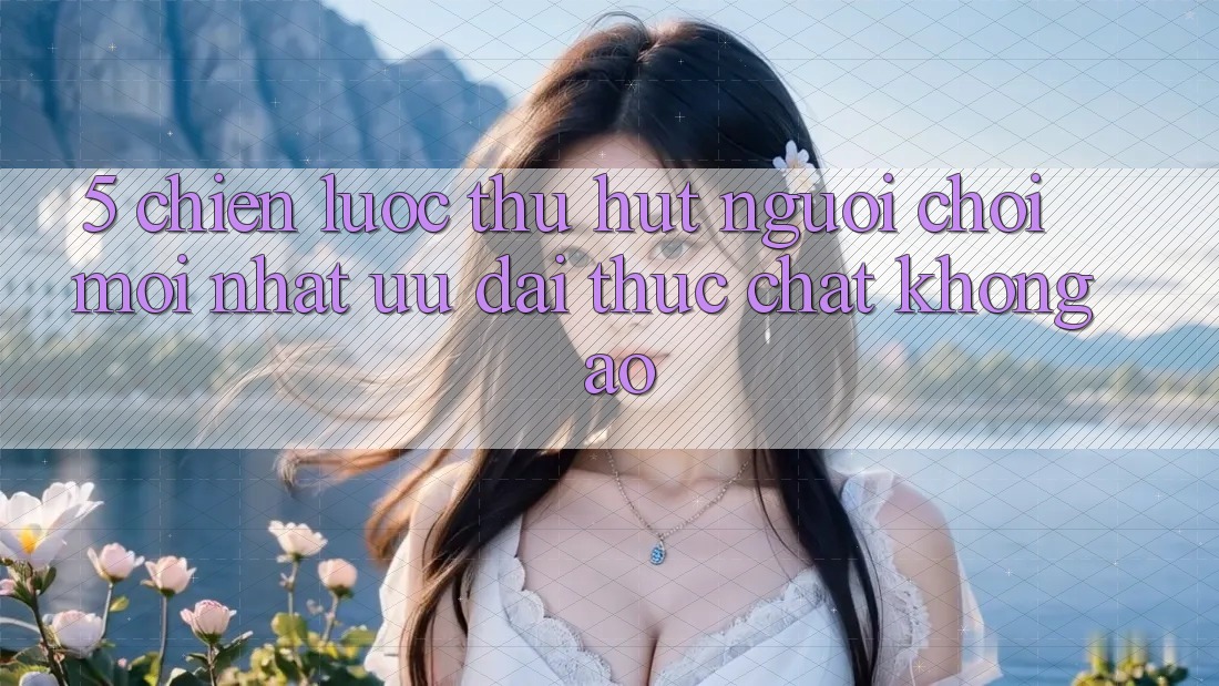 5. Chiến Lược Thu Hút Người Chơi Mới nhất: Ưu đãi Thực Chất, Không Ảo 5. Chiến Lược Thu Hút Người Chơi Mới nhất: Ưu đãi Thực Chất, Không Ảo