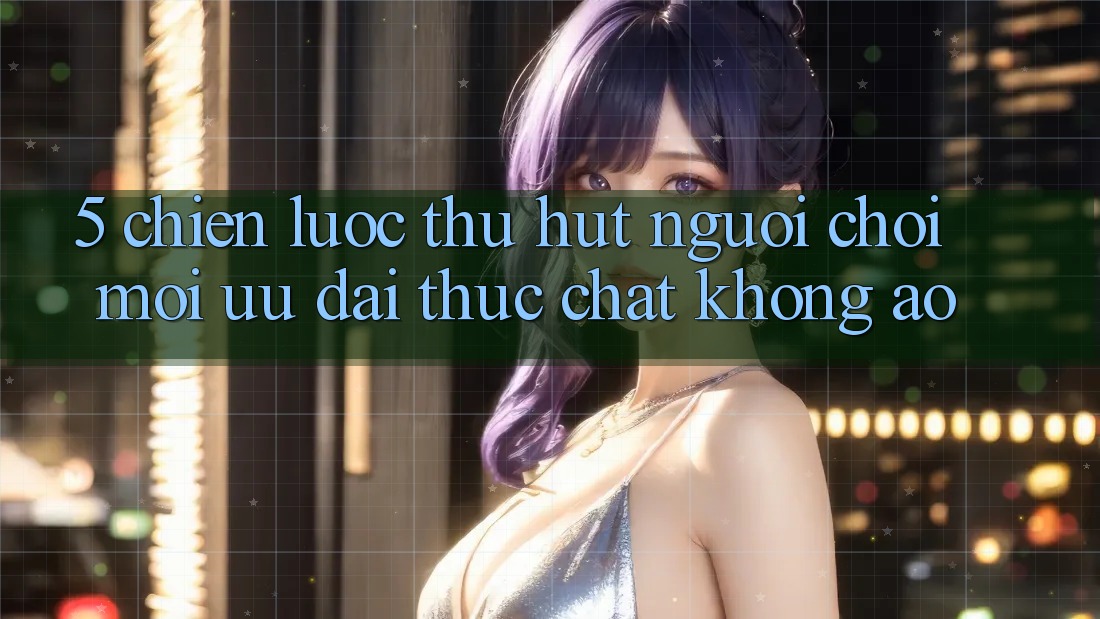 5. Chiến Lược Thu Hút Người Chơi Mới: Ưu đãi Thực Chất, Không Ảo