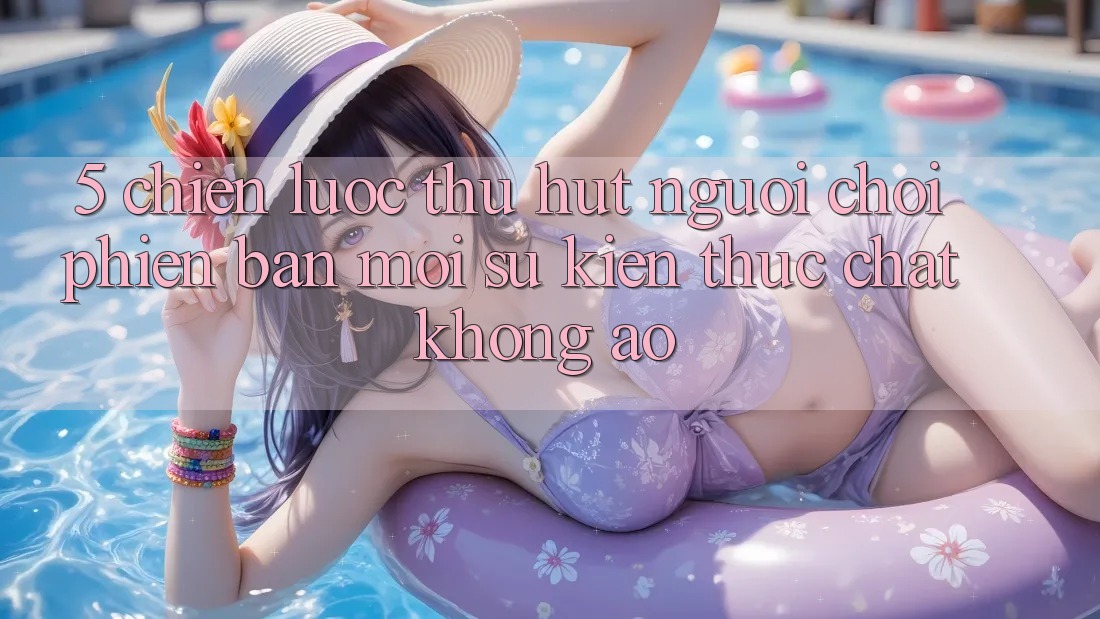 5. Chiến Lược Thu Hút Người Chơi Phiên bản mới: Sự kiện Thực Chất, Không Ảo 5. Chiến Lược Thu Hút Người Chơi Phiên bản mới: Sự kiện Thực Chất, Không Ảo