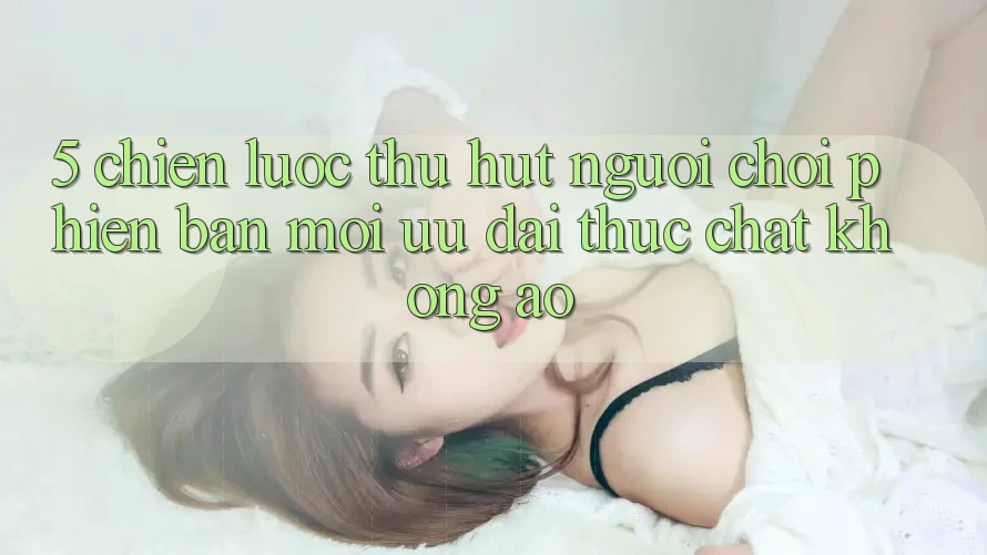 5. Chiến lược Thu Hút Người Chơi Phiên bản mới: Ưu đãi Thực Chất, Không Ảo