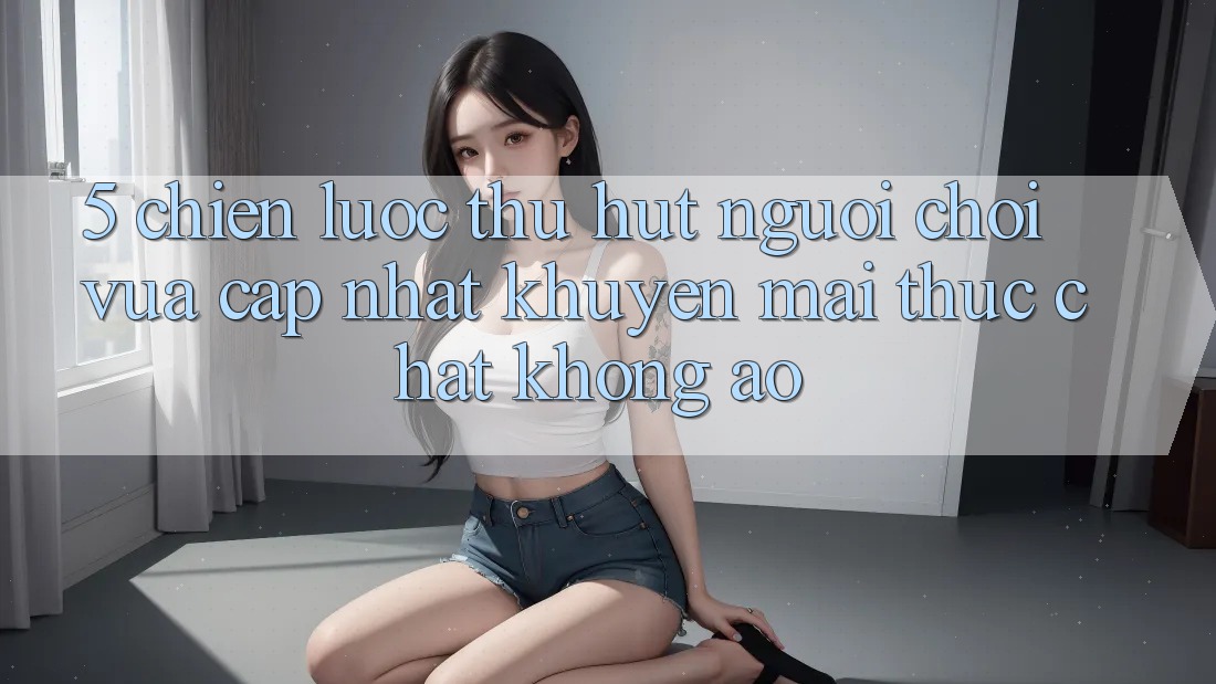 5. Chiến Lược Thu Hút Người Chơi Vừa cập nhật: Khuyến Mãi Thực Chất, Không Ảo