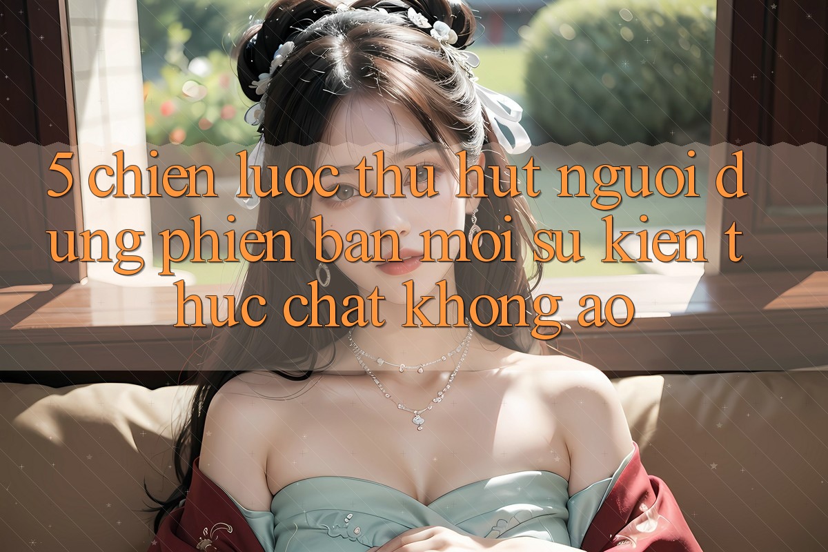 5. Chiến Lược Thu Hút Người dùng Phiên bản mới: Sự kiện Thực Chất, Không Ảo