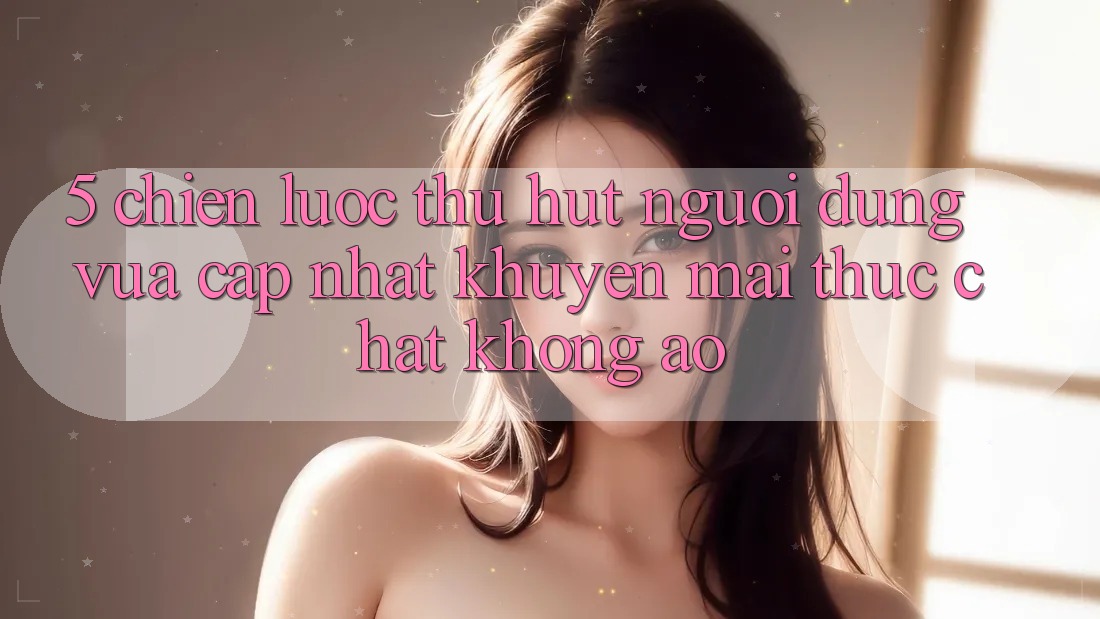 5. Chiến Lược Thu Hút Người dùng Vừa cập nhật: Khuyến Mãi Thực Chất, Không Ảo 5. Chiến Lược Thu Hút Người dùng Vừa cập nhật: Khuyến Mãi Thực Chất, Không Ảo