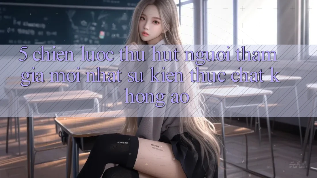 5. Chiến Lược Thu Hút Người tham gia Mới nhất: Sự kiện Thực Chất, Không Ảo