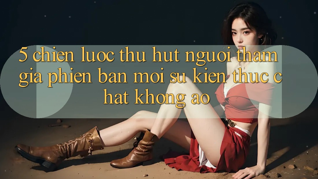 5. Chiến Lược Thu Hút Người tham gia Phiên bản mới: Sự kiện Thực Chất, Không Ảo 5. Chiến Lược Thu Hút Người tham gia Phiên bản mới: Sự kiện Thực Chất, Không Ảo