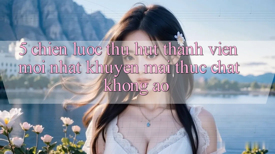 5. Chiến Lược Thu Hút Thành viên Mới nhất: Khuyến Mãi Thực Chất, Không Ảo