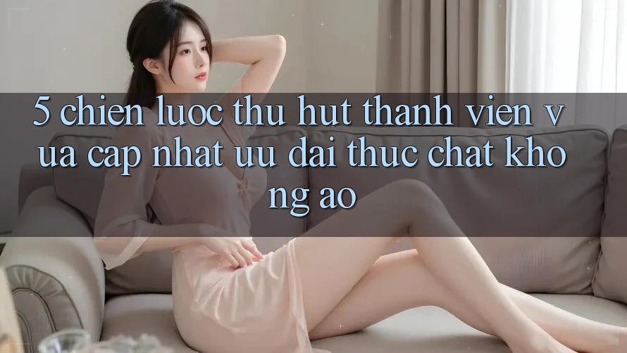5. Chiến Lược Thu Hút Thành viên Vừa cập nhật: Ưu đãi Thực Chất, Không Ảo