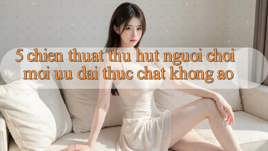 5. Chiến thuật Thu Hút Người Chơi Mới: Ưu đãi Thực Chất, Không Ảo 5. Chiến thuật Thu Hút Người Chơi Mới: Ưu đãi Thực Chất, Không Ảo
