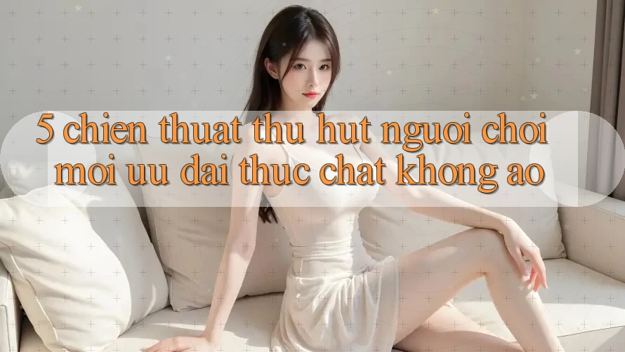 5. Chiến thuật Thu Hút Người Chơi Mới: Ưu đãi Thực Chất, Không Ảo 5. Chiến thuật Thu Hút Người Chơi Mới: Ưu đãi Thực Chất, Không Ảo