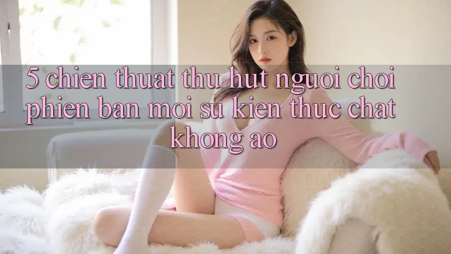 5. Chiến thuật Thu Hút Người Chơi Phiên bản mới: Sự kiện Thực Chất, Không Ảo 5. Chiến thuật Thu Hút Người Chơi Phiên bản mới: Sự kiện Thực Chất, Không Ảo