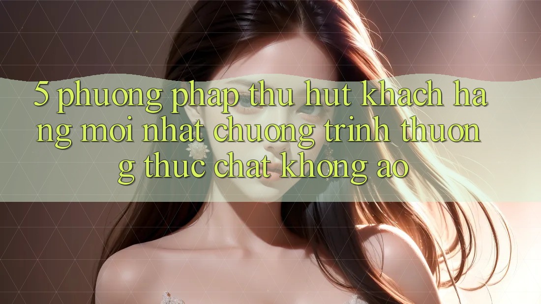 5. Phương pháp Thu Hút Khách hàng Mới nhất: Chương trình thưởng Thực Chất, Không Ảo