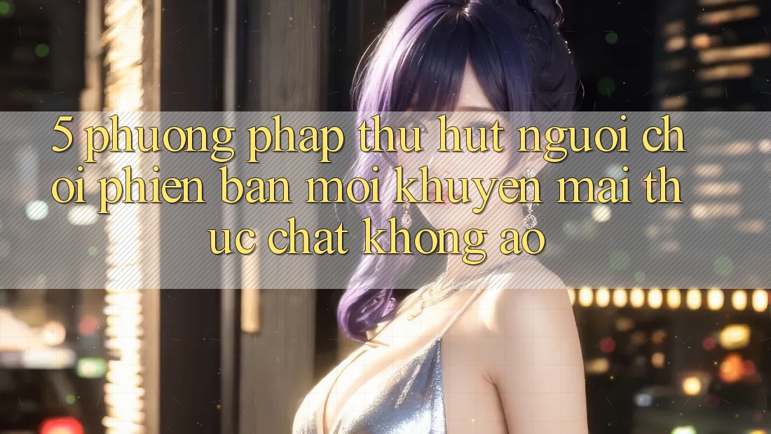 5. Phương pháp Thu Hút Người Chơi Phiên bản mới: Khuyến Mãi Thực Chất, Không Ảo