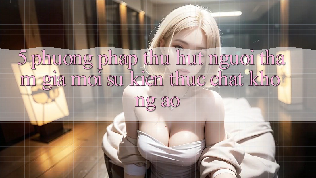 5. Phương pháp Thu Hút Người tham gia Mới: Sự kiện Thực Chất, Không Ảo 5. Phương pháp Thu Hút Người tham gia Mới: Sự kiện Thực Chất, Không Ảo