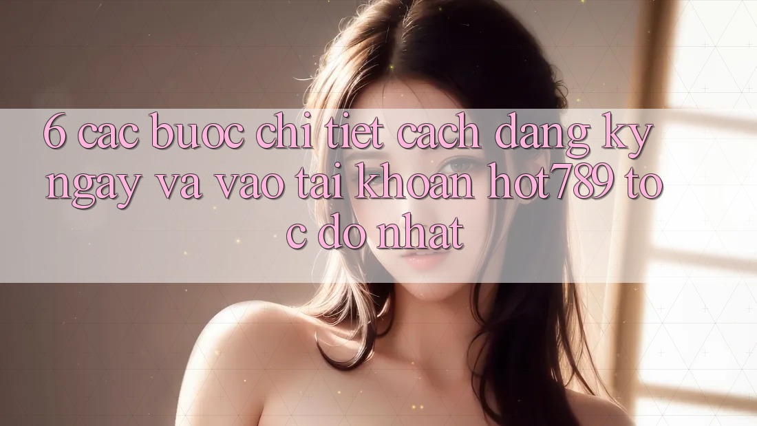 6. Các bước Chi Tiết Cách Đăng ký ngay Và Vào tài khoản hot789 Tốc độ Nhất