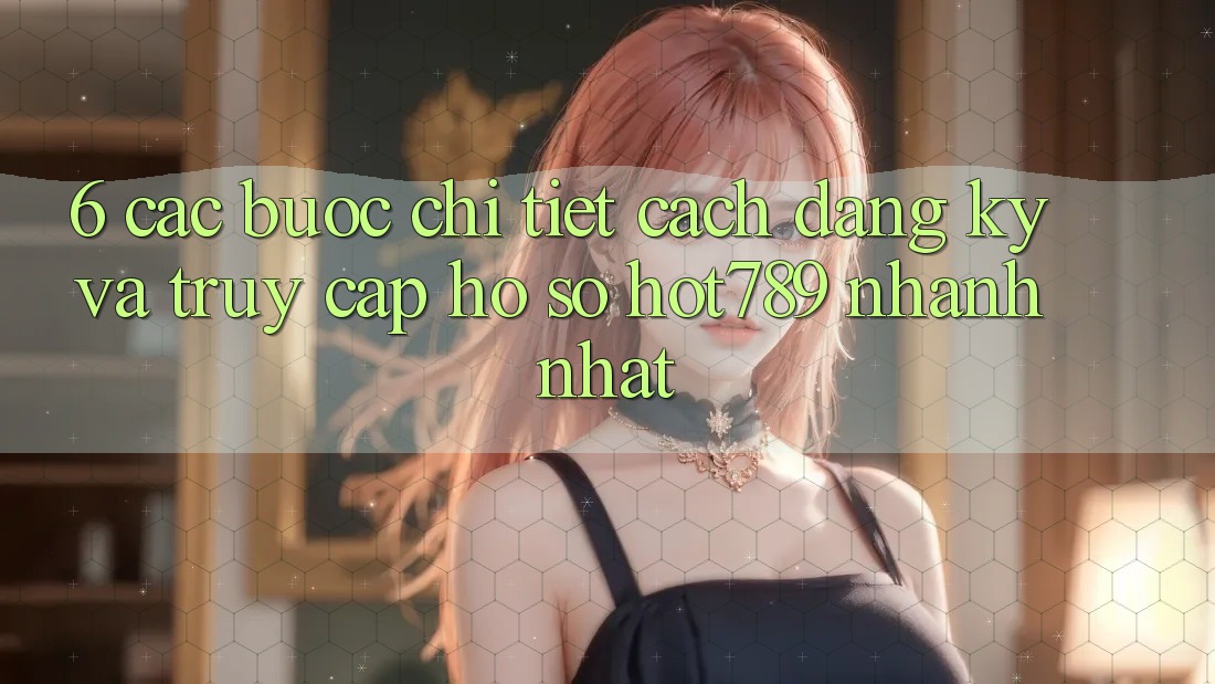 6. Các bước Chi Tiết Cách Đăng Ký Và Truy cập hồ sơ hot789 Nhanh Nhất
