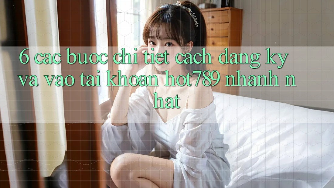 6. Các bước Chi Tiết Cách Đăng Ký Và Vào tài khoản hot789 Nhanh Nhất