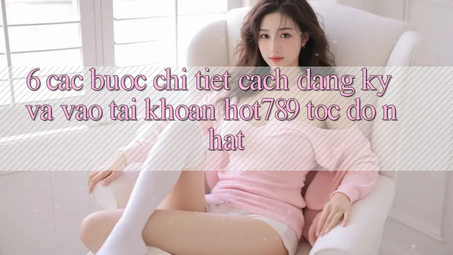 6. Các bước Chi Tiết Cách Đăng ký Và Vào tài khoản hot789 Tốc độ Nhất 6. Các bước Chi Tiết Cách Đăng ký Và Vào tài khoản hot789 Tốc độ Nhất