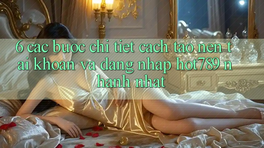 6. Các bước Chi Tiết Cách Tạo nên tài khoản Và Đăng Nhập hot789 Nhanh Nhất