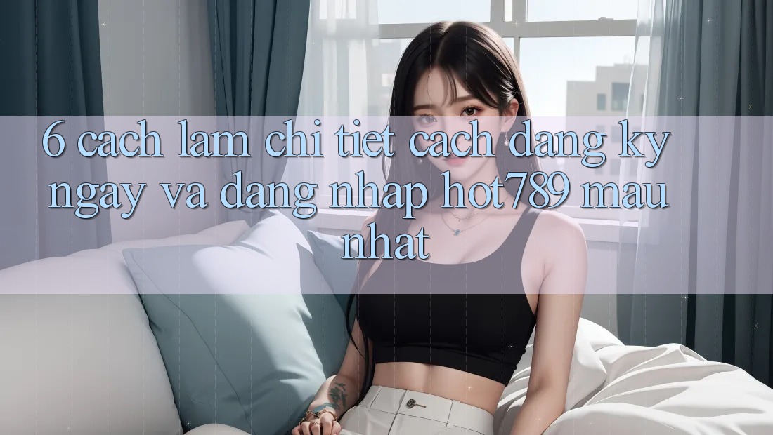 6. Cách làm Chi Tiết Cách Đăng ký ngay Và Đăng Nhập hot789 Mau Nhất