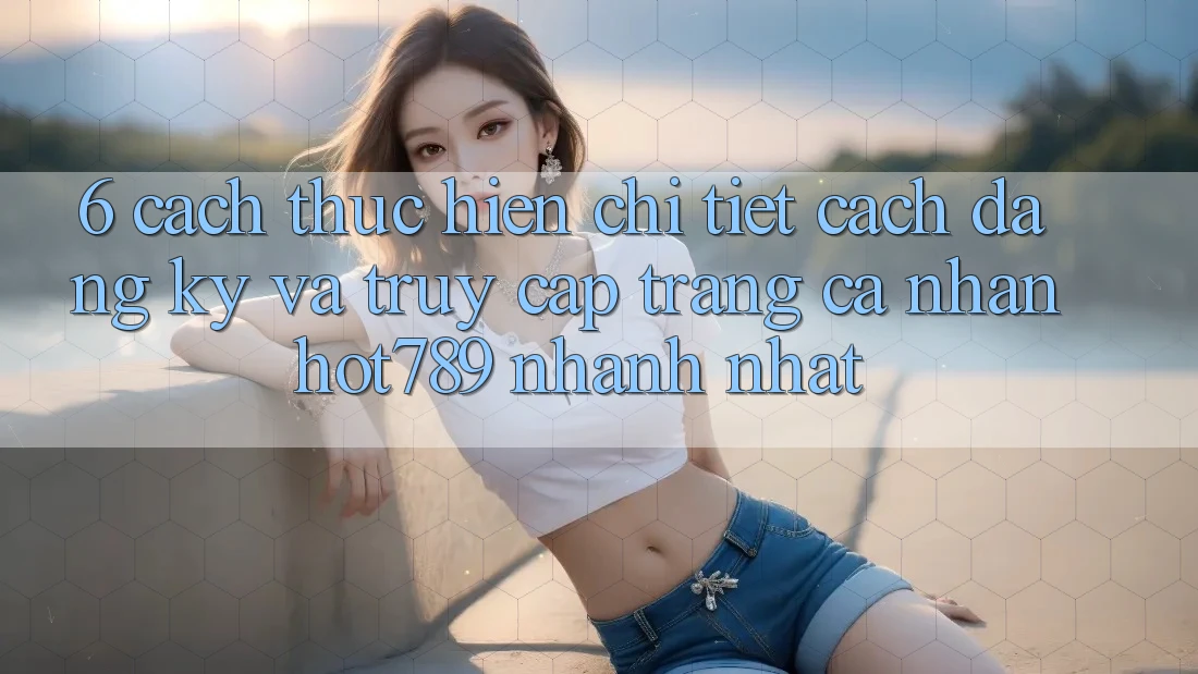 6. Cách thực hiện Chi Tiết Cách Đăng Ký Và Truy cập trang cá nhân hot789 Nhanh Nhất